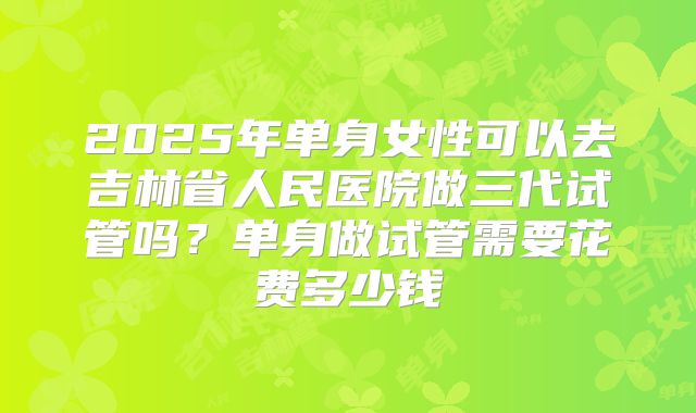 2025年单身女性可以去吉林省人民医院做三代试管吗?单身做试管需要花费多少钱