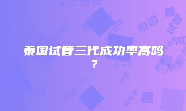 泰国试管三代成功率高吗？