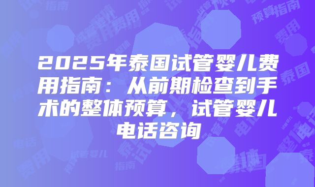 2025年泰国试管婴儿费用指南：从前期检查到手术的整体预算，试管婴儿电话咨询