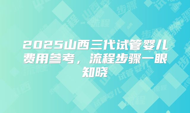 2025山西三代试管婴儿费用参考,流程步骤一眼知晓