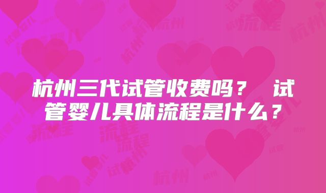 杭州三代试管收费吗？ 试管婴儿具体流程是什么？