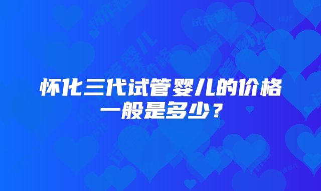 怀化三代试管婴儿的价格一般是多少?