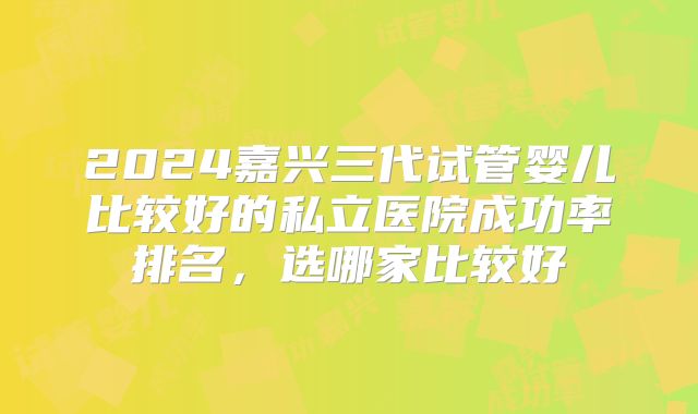 2024嘉兴三代试管婴儿比较好的私立医院成功率排名，选哪家比较好