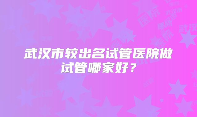 武汉市较出名试管医院做试管哪家好？