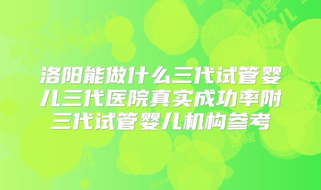 洛阳能做什么三代试管婴儿三代医院真实成功率附三代试管婴儿机构参考