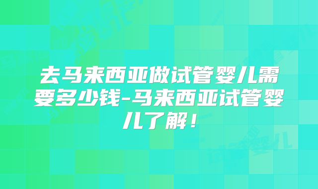 去马来西亚做试管婴儿需要多少钱-马来西亚试管婴儿了解!