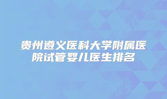 贵州遵义医科大学附属医院试管婴儿医生排名