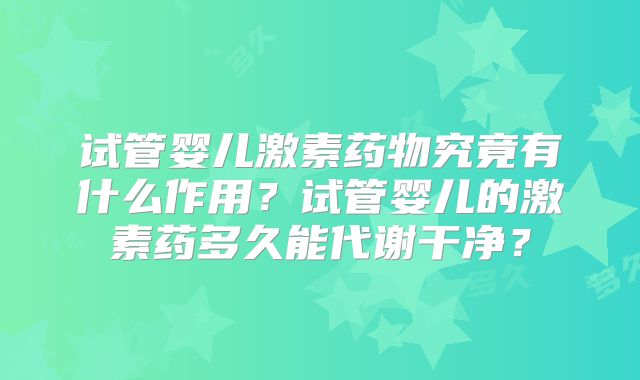 试管婴儿激素药物究竟有什么作用？试管婴儿的激素药多久能代谢干净？