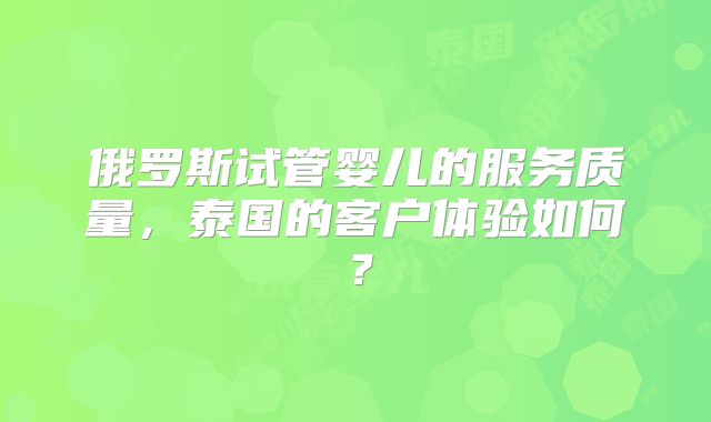 俄罗斯试管婴儿的服务质量，泰国的客户体验如何？