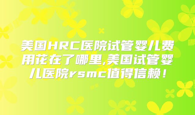 美国HRC医院试管婴儿费用花在了哪里,美国试管婴儿医院rsmc值得信赖!