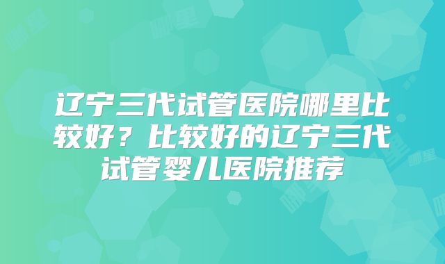 辽宁三代试管医院哪里比较好？比较好的辽宁三代试管婴儿医院推荐
