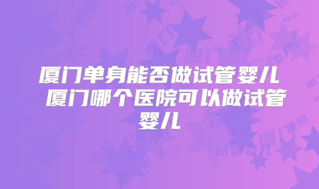厦门单身能否做试管婴儿 厦门哪个医院可以做试管婴儿