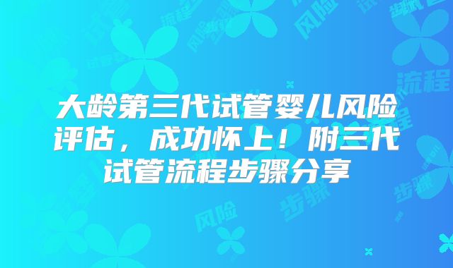 大龄第三代试管婴儿风险评估,成功怀上!附三代试管流程步骤分享