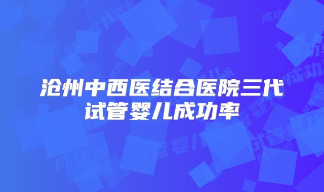 沧州中西医结合医院三代试管婴儿成功率