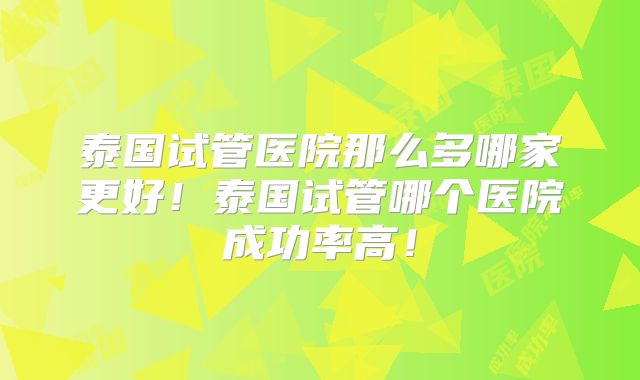 泰国试管医院那么多哪家更好！泰国试管哪个医院成功率高！