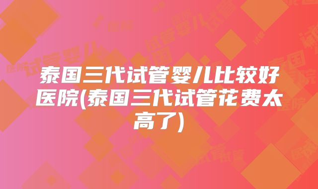 泰国三代试管婴儿比较好医院(泰国三代试管花费太高了)