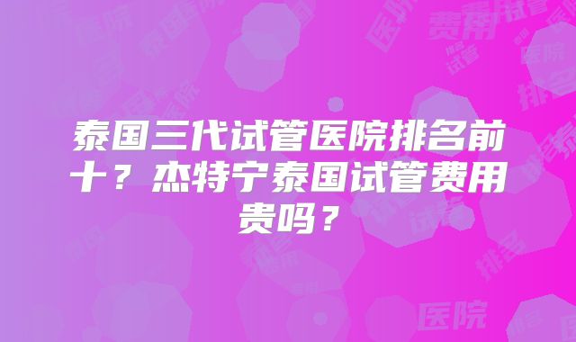 泰国三代试管医院排名前十？杰特宁泰国试管费用贵吗？