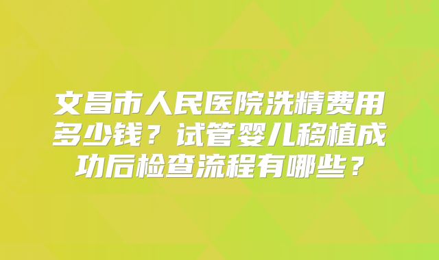 文昌市人民医院洗精费用多少钱？试管婴儿移植成功后检查流程有哪些？