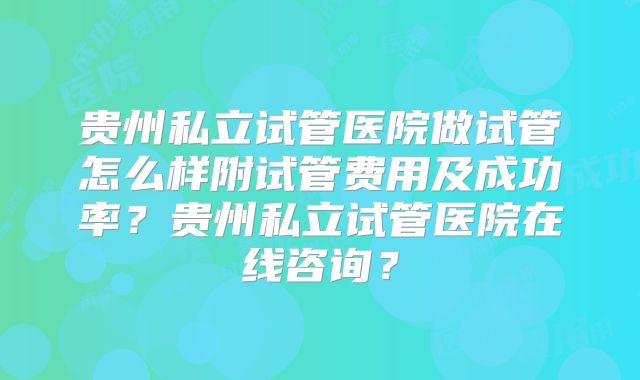 贵州私立试管医院做试管怎么样附试管费用及成功率？贵州私立试管医院在线咨询？