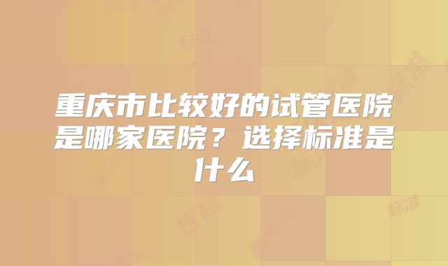 重庆市比较好的试管医院是哪家医院？选择标准是什么
