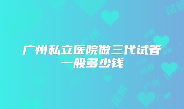 广州私立医院做三代试管一般多少钱