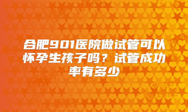 合肥901医院做试管可以怀孕生孩子吗?试管成功率有多少