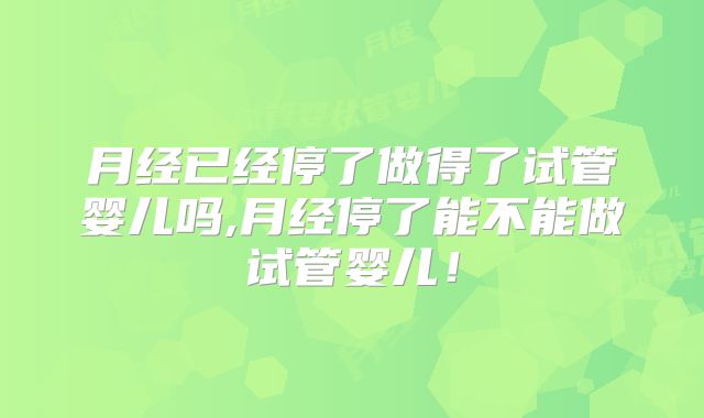 月经已经停了做得了试管婴儿吗,月经停了能不能做试管婴儿!