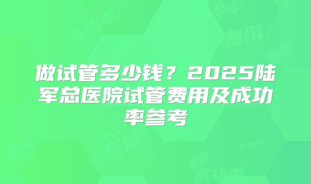 做试管多少钱？2025陆军总医院试管费用及成功率参考