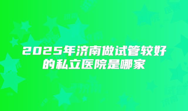 2025年济南做试管较好的私立医院是哪家