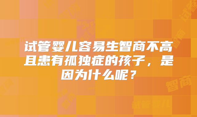 试管婴儿容易生智商不高且患有孤独症的孩子，是因为什么呢？