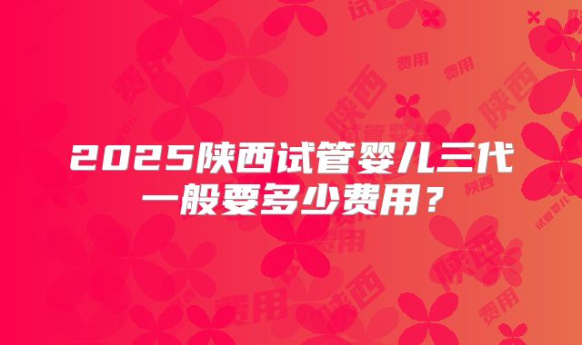 2025陕西试管婴儿三代一般要多少费用?