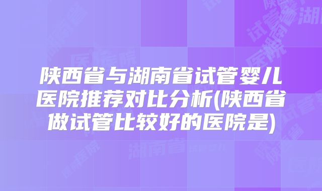 陕西省与湖南省试管婴儿医院推荐对比分析(陕西省做试管比较好的医院是)