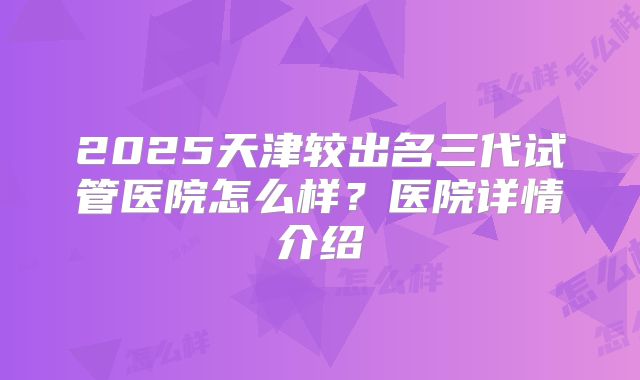 2025天津较出名三代试管医院怎么样？医院详情介绍