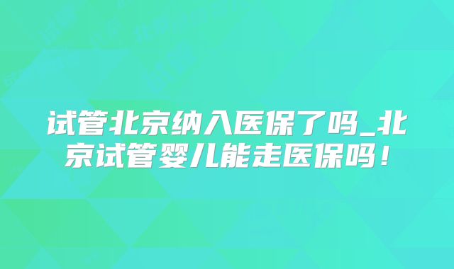 试管北京纳入医保了吗_北京试管婴儿能走医保吗！
