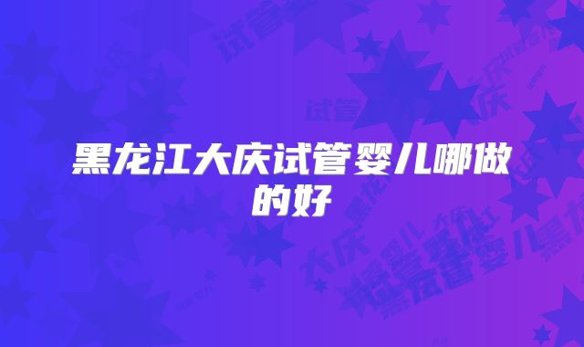 黑龙江大庆试管婴儿哪做的好