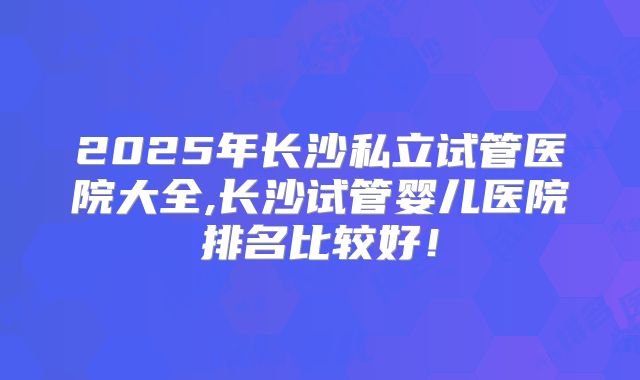 2025年长沙私立试管医院大全,长沙试管婴儿医院排名比较好！