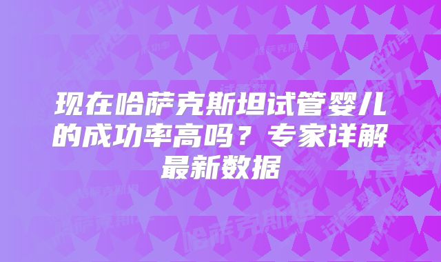 现在哈萨克斯坦试管婴儿的成功率高吗？专家详解最新数据