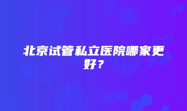 北京试管私立医院哪家更好？