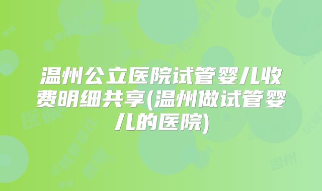 温州公立医院试管婴儿收费明细共享(温州做试管婴儿的医院)