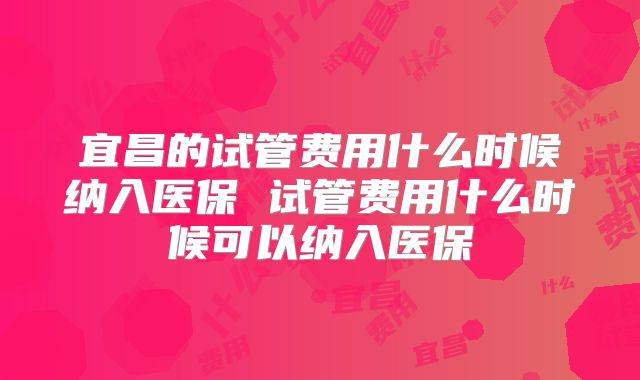 宜昌的试管费用什么时候纳入医保 试管费用什么时候可以纳入医保