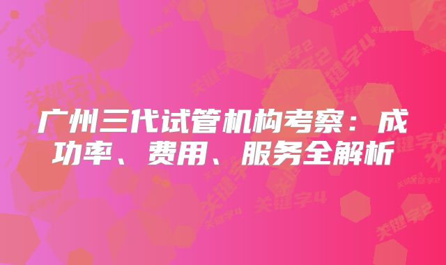 广州三代试管机构考察:成功率、费用、服务全解析