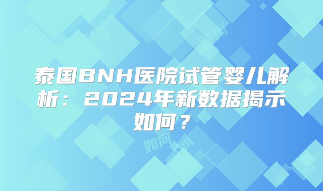 泰国BNH医院试管婴儿解析：2024年新数据揭示如何？