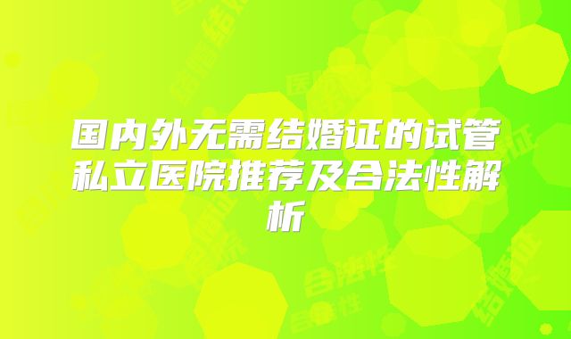 国内外无需结婚证的试管私立医院推荐及合法性解析