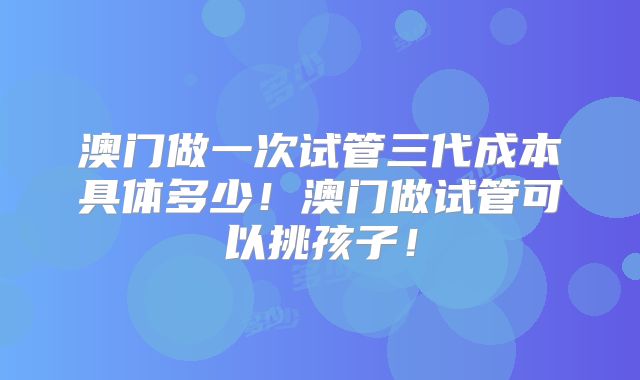 澳门做一次试管三代成本具体多少！澳门做试管可以挑孩子！
