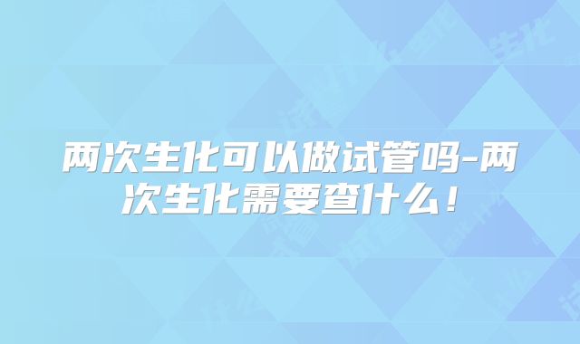 两次生化可以做试管吗-两次生化需要查什么!