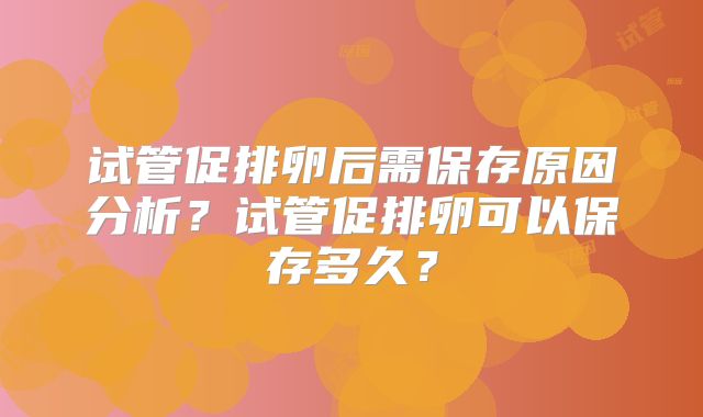 试管促排卵后需保存原因分析?试管促排卵可以保存多久?