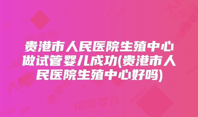 贵港市人民医院生殖中心做试管婴儿成功(贵港市人民医院生殖中心好吗)