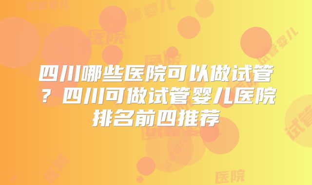四川哪些医院可以做试管？四川可做试管婴儿医院排名前四推荐