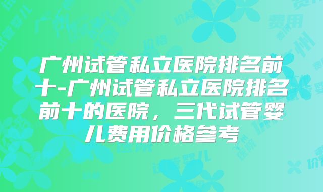 广州试管私立医院排名前十-广州试管私立医院排名前十的医院，三代试管婴儿费用价格参考