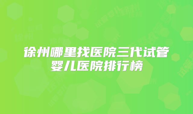 徐州哪里找医院三代试管婴儿医院排行榜